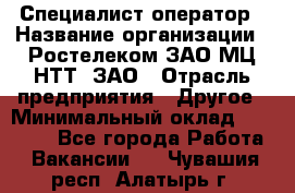 Специалист-оператор › Название организации ­ Ростелеком ЗАО МЦ НТТ, ЗАО › Отрасль предприятия ­ Другое › Минимальный оклад ­ 20 000 - Все города Работа » Вакансии   . Чувашия респ.,Алатырь г.